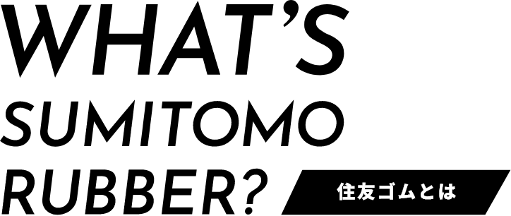 WHAT’S SUMITOMO RUBBER?［ 住友ゴムとは ］